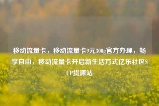 移动流量卡，移动流量卡9元300g官方办理，畅享自由，移动流量卡开启新生活方式亿乐社区SUP货源站