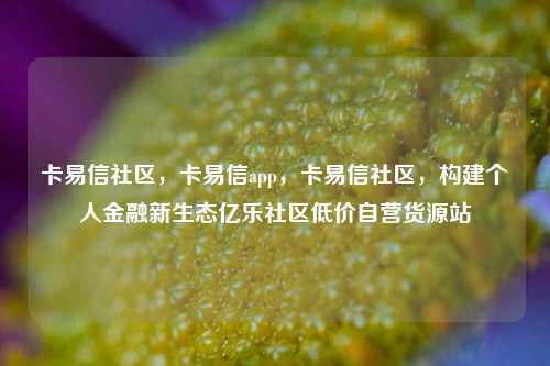 卡易信社区，卡易信app	，卡易信社区，构建个人金融新生态亿乐社区低价自营货源站  第1张