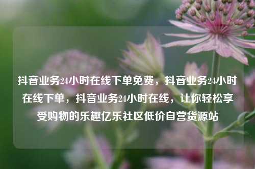 抖音业务24小时在线下单免费	，抖音业务24小时在线下单，抖音业务24小时在线，让你轻松享受购物的乐趣亿乐社区低价自营货源站  第1张