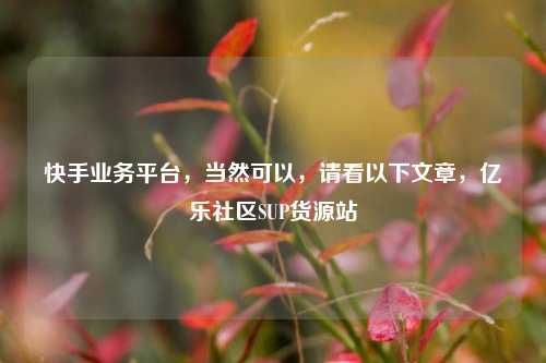 快手业务平台，当然可以	，请看以下文章，亿乐社区SUP货源站  第1张